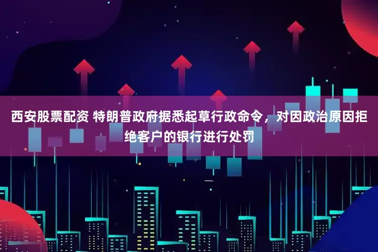 西安股票配资 特朗普政府据悉起草行政命令，对因政治原因拒绝客户的银行进行处罚