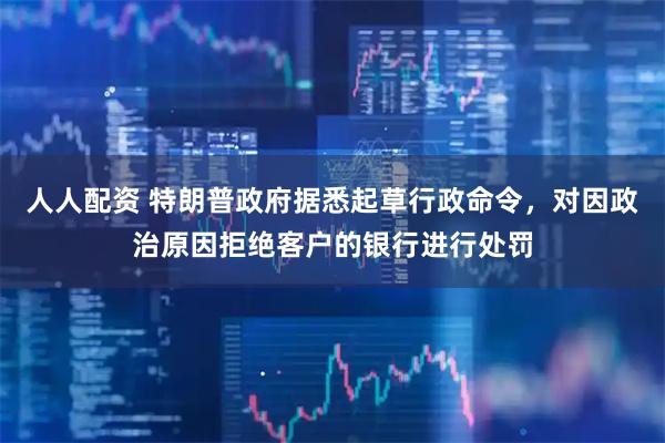 人人配资 特朗普政府据悉起草行政命令，对因政治原因拒绝客户的银行进行处罚
