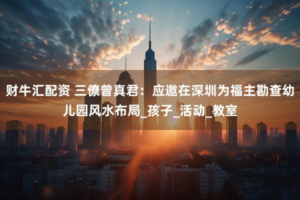 财牛汇配资 三僚曾真君：应邀在深圳为福主勘查幼儿园风水布局_孩子_活动_教室