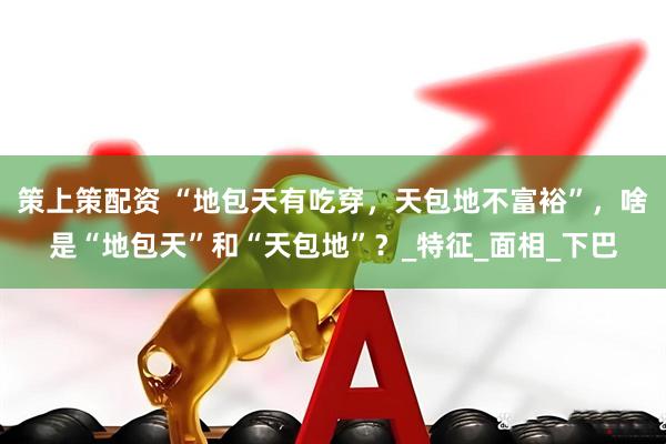 策上策配资 “地包天有吃穿，天包地不富裕”，啥是“地包天”和“天包地”？_特征_面相_下巴