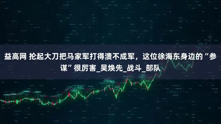 益高网 抡起大刀把马家军打得溃不成军，这位徐海东身边的“参谋”很厉害_吴焕先_战斗_部队