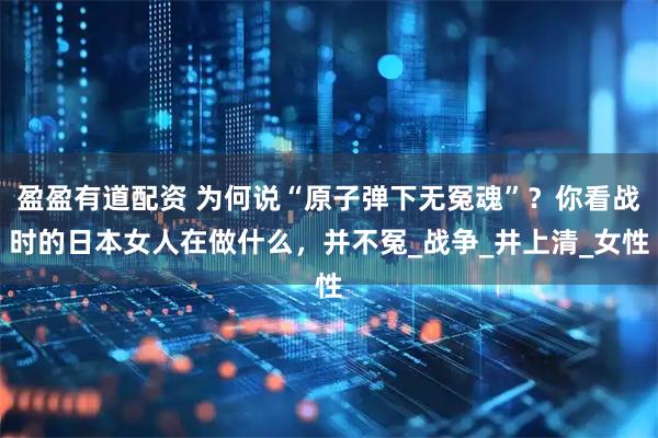 盈盈有道配资 为何说“原子弹下无冤魂”？你看战时的日本女人在做什么，并不冤_战争_井上清_女性