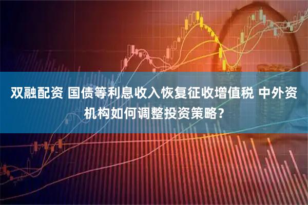 双融配资 国债等利息收入恢复征收增值税 中外资机构如何调整投资策略？