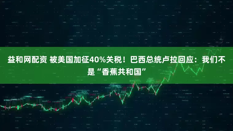 益和网配资 被美国加征40%关税！巴西总统卢拉回应：我们不是“香蕉共和国”