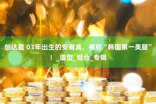 创达盈 03年出生的安宥真，被称“韩国第一美腿”！_造型_组合_专辑