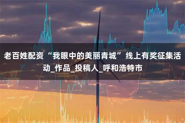 老百姓配资 “我眼中的美丽青城” 线上有奖征集活动_作品_投稿人_呼和浩特市