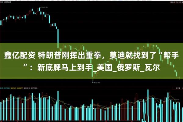 鑫亿配资 特朗普刚挥出重拳，莫迪就找到了“帮手”：新底牌马上到手_美国_俄罗斯_瓦尔