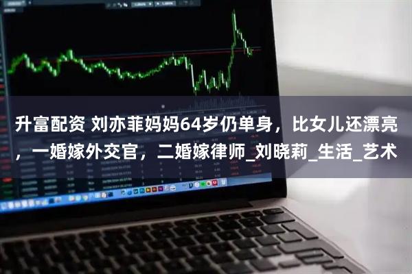 升富配资 刘亦菲妈妈64岁仍单身，比女儿还漂亮，一婚嫁外交官，二婚嫁律师_刘晓莉_生活_艺术