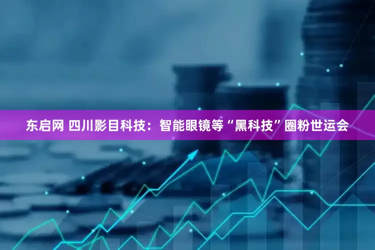 东启网 四川影目科技：智能眼镜等“黑科技”圈粉世运会