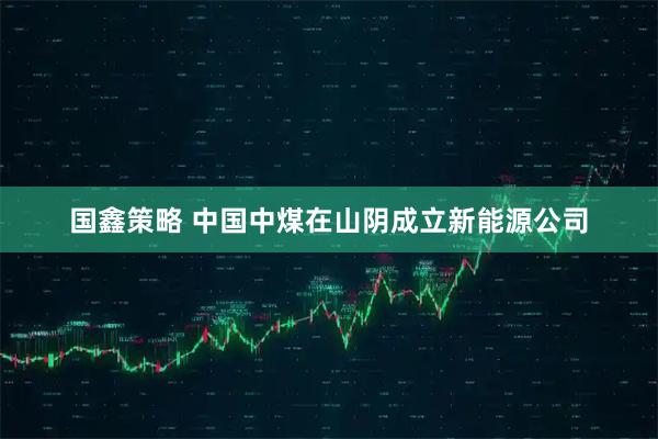 国鑫策略 中国中煤在山阴成立新能源公司