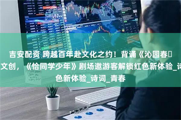 吉安配资 跨越百年赴文化之约！背诵《沁园春・长沙》获文创，《恰同学少年》剧场邀游客解锁红色新体验_诗词_青春