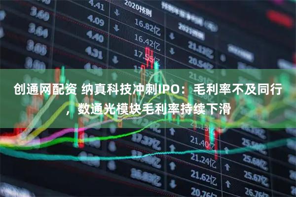 创通网配资 纳真科技冲刺IPO：毛利率不及同行，数通光模块毛利率持续下滑