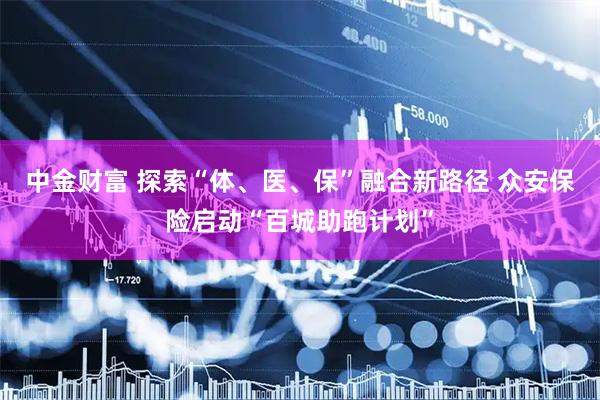 中金财富 探索“体、医、保”融合新路径 众安保险启动“百城助跑计划”