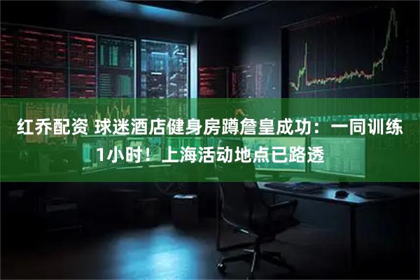 红乔配资 球迷酒店健身房蹲詹皇成功：一同训练1小时！上海活动地点已路透