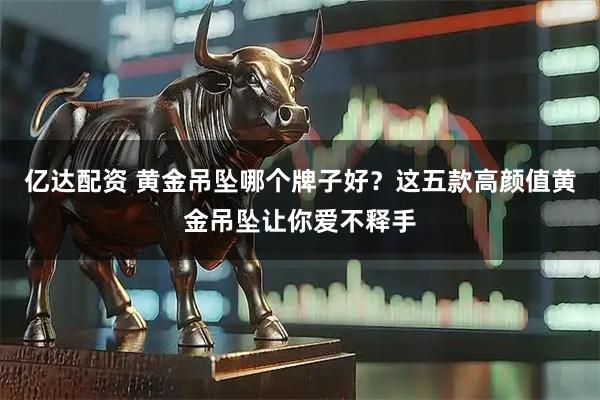 亿达配资 黄金吊坠哪个牌子好？这五款高颜值黄金吊坠让你爱不释手