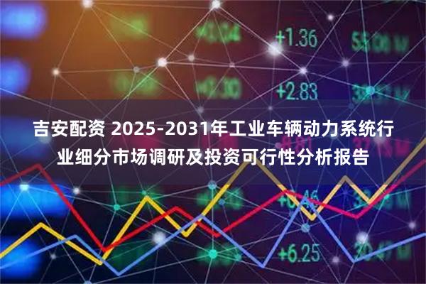 吉安配资 2025-2031年工业车辆动力系统行业细分市场调研及投资可行性分析报告