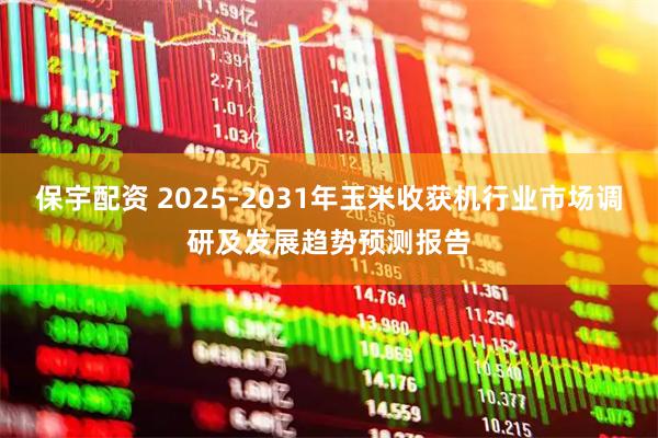 保宇配资 2025-2031年玉米收获机行业市场调研及发展趋势预测报告