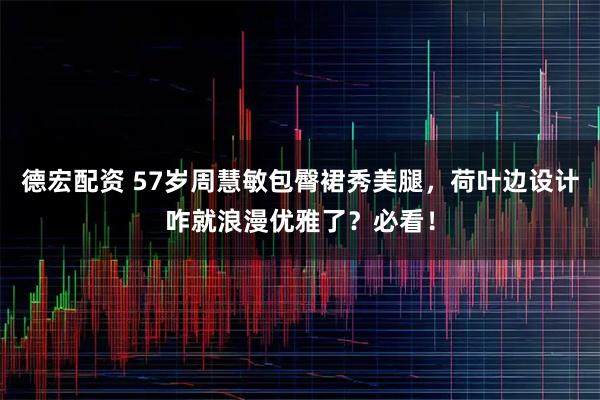 德宏配资 57岁周慧敏包臀裙秀美腿，荷叶边设计咋就浪漫优雅了？必看！