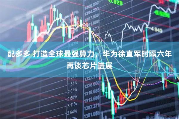 配多多 打造全球最强算力，华为徐直军时隔六年再谈芯片进展